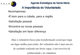 Recompensas: É bom para a cidade, para a região Satisfação pessoal Encontra-se novas pessoas Satisfação em fazer diferença Hoje o voluntário busca uma transformação social que traga um lugar melhor para todos. Ser voluntário não é mais um ato de caridade realizado nas horas vagas, é um exercício de solidariedade e de cidadania. A Importância do Voluntariado 