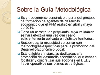 Sobre la Guía MetodológicaEs un documento construido a partir del proceso de formación de agentes de desarrollo económico que el PFM realizó en abril y mayo de 2010, 