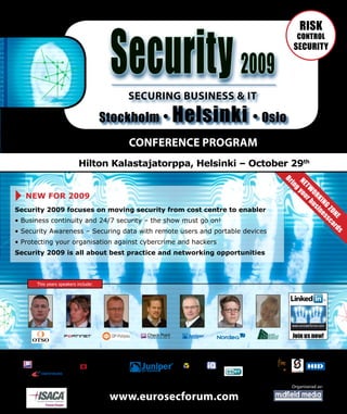 Security 2009
                                                                                             RISK
                                                                                            CONTROL
                                                                                           SECURITY




                                                 SECURING BUSINESS & IT

                                     Stockholm •        Helsinki • Oslo
                                                 CONFERENCE PROGRAM
                          Hilton Kalastajatorppa, Helsinki – October 29th




                                                                                     Br

                                                                                         NE you
                                                                                          in

                                                                                           TW r
                                                                                             g
   NEW FOR 2009




                                                                                               OR bus
                                                                                                 KI in
                                                                                                   NG es
Security 2009 focuses on moving security from cost centre to enabler




                                                                                                     ZO sca
                                                                                                       NE rd
• Business continuity and 24/7 security – the show must go on!
• Security Awareness – Securing data with remote users and portable devices




                                                                                                            s
• Protecting your organisation against cybercrime and hackers
Security 2009 is all about best practice and networking opportunities



      This years speakers include:




                                ®




                              Goldpartner                 Silverpartner       Partners

                                             ®




                                                                                          Organiserad av:

                                        www.eurosecforum.com
 