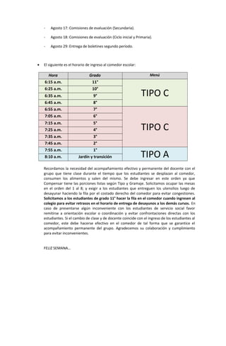 - Agosto 17: Comisiones de evaluación (Secundaria).
- Agosto 18: Comisiones de evaluación (Ciclo inicial y Primaria).
- Agosto 29: Entrega de boletines segundo período.
• El siguiente es el horario de ingreso al comedor escolar:
Hora Grado Menú
6:15 a.m. 11°
TIPO C
6:25 a.m. 10°
6:35 a.m. 9°
6:45 a.m. 8°
6:55 a.m. 7°
TIPO C
7:05 a.m. 6°
7:15 a.m. 5°
7:25 a.m. 4°
7:35 a.m. 3°
7:45 a.m. 2°
7:55 a.m. 1°
TIPO A8:10 a.m. Jardín y transición
Recordamos la necesidad del acompañamiento efectivo y permanente del docente con el
grupo que tiene clase durante el tiempo que los estudiantes se desplazan al comedor,
consumen los alimentos y salen del mismo. Se debe ingresar en este orden ya que
Compensar tiene las porciones listas según Tipo y Gramaje. Solicitamos ocupar las mesas
en el orden del 1 al 8; y exigir a los estudiantes que entreguen los utensilios luego de
desayunar haciendo la fila por el costado derecho del comedor para evitar congestiones.
Solicitamos a los estudiantes de grado 11° hacer la fila en el comedor cuando ingresen al
colegio para evitar retrasos en el horario de entrega de desayunos a los demás cursos. En
caso de presentarse algún inconveniente con los estudiantes de servicio social favor
remitirse a orientación escolar o coordinación y evitar confrontaciones directas con los
estudiantes. Si el cambio de clase y de docente coincide con el ingreso de los estudiantes al
comedor, este debe hacerse efectivo en el comedor de tal forma que se garantice el
acompañamiento permanente del grupo. Agradecemos su colaboración y cumplimiento
para evitar inconvenientes.
FELIZ SEMANA…
 