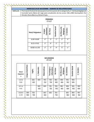 MIERCOLES 29 DE NOVIEMBRE - HORARIO DE RECUPERACIONES
6:15 a.m. Premiaciónfestival de danzasparael primerpuestode lacategoríaB y C: Salidapedagógicaal
humedal Santa María del Lago para estudiantes de los cursos: 501 y 804. Acompañan: Ela
Oviedo, Diana Murcia y Edison Prada.
PRIMARIA
1° A 5°
Hora/ Asignatura
Lengua
Castellana
Ed.Física
GestiónSocial
Ed.ÉticayEd.
Religiosa
C.Sociales
6:30 A 8:00 4° 5° 1° 2° 3°
8:15 A 9:45 3° 4° 5° 1° 2°
10:00 A 11:30 2° 3° 4° 5° 1°
SECUNDARIA
6° A 9°
Hora/
Asignatur
a
LenguaCastellana
Inglés
C.Naturales
Matemáticas
Tecnologíae
informática
Ed.Física
Ed.ÉticayEd.
Religiosa
Ed.Artística
GestiónSocial
C.Sociales
6:30 A
8:00
601-
602
603- 701-
702
703-
704
801-
802
803-
804
901-
902
903-
904-
8:15 A
9:45
601-
602
603- 701-
702
703-
704
801-
802
803-
804
901-
902
903-
904-
10:00 A
11:30
903-
904-
703-
704
601-
602
603- 701-
702
801-
802
803-
804
901-
902
 