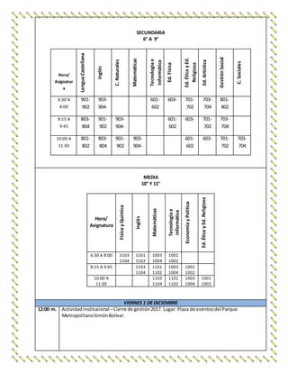 SECUNDARIA
6° A 9°
Hora/
Asignatur
a
LenguaCastellana
Inglés
C.Naturales
Matemáticas
Tecnologíae
informática
Ed.Física
Ed.ÉticayEd.
Religiosa
Ed.Artística
GestiónSocial
C.Sociales
6:30 A
8:00
901-
902
903-
904-
601-
602
603- 701-
702
703-
704
801-
802
8:15 A
9:45
803-
804
901-
902
903-
904-
601-
602
603- 701-
702
703-
704
10:00 A
11:30
801-
802
803-
804
901-
902
903-
904-
601-
602
603- 701-
702
703-
704
MEDIA
10° Y 11°
Hora/
Asignatura
FísicayQuímica
Inglés
Matemáticas
Tecnologíae
informática
EconomíayPolítica
Ed.ÉticayEd.Religiosa
6:30 A 8:00 1103
1104
1101
1102
1003
1004
1001
1002
8:15 A 9:45 1103
1104
1101
1102
1003
1004
1001
1002
10:00 A
11:30
1103
1104
1101
1102
1003
1004
1001
1002
VIERNES 1 DE DICIEMBRE
12:00 m. Actividadinstitucional –Cierre de gestión2017. Lugar: Plaza de eventosdel Parque
MetropolitanoSimónBolívar.
 