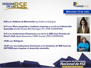 Miércoles 10 de Julio
8:00 a.m. Palabras de Bienvenida: Ing. Guillermo Rodriguez
8:15 a.m. Micro, pequeñas y medianas empresas y su rol en el Desarrollo
Sostenible Estrella Peinado, BID,Washington D.C. (POR CONFIRMAR)
9:15 a.m. Instituciones Financieras y su rol en la RSE: Caso Practico de
Diner’s Club Agusta Bustamante, CERES, Ecuador (POR CONFIRMAR)
10:00 a.m. Refrigerio
10:20 a.m. Las instituciones financieras y sus iniciativas de RSE hacia las
MiPYMES para impulsar el desarrollo sostenible
 