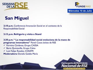 Miércoles 10 de Julio
2:10 p.m. Conferencia: Innovación Social en el contexto de la
Responsabilidad Social
3:15 p.m. Refrigerio y visita a Stand
3:30 p.m.“ La responsabilidad social evoluciona de la mano de
programas innovadores” Panel: Casos éxitos de RSE
 Fermina Cárdenas, Grupo CASSA
 Boris Quintanilla, Grupo Calvo
 Luís Felipe Rosales, COSAMI
Moderadora: Daniela Gadala María
San Miguel
 