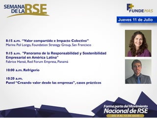 Jueves 11 de Julio
8:15 a.m. “Valor compartido e Impacto Colectivo”
Marina Pol Longo, Foundation Strategy Group, San Francisco
9:15 a.m. "Panorama de la Responsabilidad y Sostenibilidad
Empresarial en América Latina”
Fabrice Hansé, Red Forum Empresa, Panamá
10:00 a.m. Refrigerio
10:20 a.m.
Panel “Creando valor desde las empresas”, casos prácticos
 