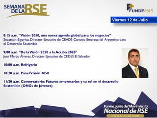 Viernes 12 de Julio
8:15 a.m.“Visión 2050, una nueva agenda global para los negocios”
Sebastián Bigorito, Director Ejecutivo de CEADS-Consejo Empresarial Argentino para
el Desarrollo Sostenible
9:00 a.m. "De laVisión 2050 a la Acción 2020"
Juan Marco Álvarez, Director Ejecutivo de CEDES El Salvador
10:00 a.m. Refrigerio
10:20 a.m. PanelVisión 2050
11:20 a.m. Conversatorio: Futuros empresarios y su rol en el desarrollo
Sostenible (ONGs de Jóvenes)
 