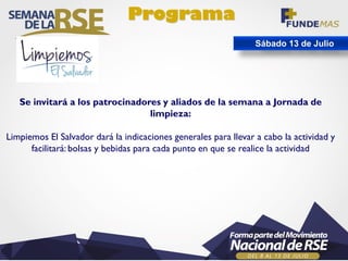 Programa
Sábado 13 de Julio
Se invitará a los patrocinadores y aliados de la semana a Jornada de
limpieza:
Limpiemos El Salvador dará la indicaciones generales para llevar a cabo la actividad y
facilitará: bolsas y bebidas para cada punto en que se realice la actividad
 
