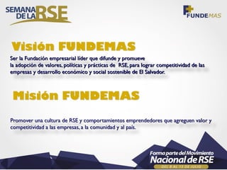 Ser la Fundación empresarial líder que difunde y promueve
la adopción de valores, políticas y prácticas de RSE, para lograr competitividad de las
empresas y desarrollo económico y social sostenible de El Salvador.
Visión FUNDEMAS
Promover una cultura de RSE y comportamientos emprendedores que agreguen valor y
competitividad a las empresas, a la comunidad y al país.
Misión FUNDEMAS
 