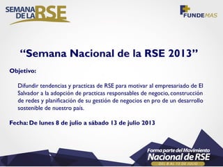 “Semana Nacional de la RSE 2013”
Objetivo:
Difundir tendencias y practicas de RSE para motivar al empresariado de El
Salvador a la adopción de practicas responsables de negocio, construcción
de redes y planificación de su gestión de negocios en pro de un desarrollo
sostenible de nuestro país.
Fecha: De lunes 8 de julio a sábado 13 de julio 2013
 