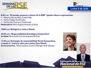 Lunes 8 de Julio
8:30 a.m. “El pasado, presente y futuro de la RSE” opinión lideres empresariales
 Roberto Murray Meza, Confirmado
 Carlos Calleja, Confirmado
 Carlos José Guerrero, Confirmado
Moderadora: Maria Eugenia Brizuela de Ávila
10:00 a.m. Refrigerio y visita a Stands
10:20 a.m.“Responsabilidad Estratégica Corporativa”
Invitada: Maria Emilia Correa, Empresas B, Chile
11:20 a.m. Estrategia de responsabilidad Social Corporativa,
creando el máximo valor para todos, Caso Nestlé
Centroamérica, Alvaro Labarca, Country Manager de El Salvador
 