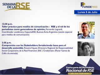 Lunes 8 de Julio
12:30 p.m.
Taller práctico para medios de comunicación - RSE y el rol de los
periodistas como generadores de opinión, Fernando Legrand,
Coordinador académico, CapacitaRSE, Buenos Aires Argentina (sesión especial
para medios de comunicación)
2:30 p.m.
Compromiso con los Stakeholders: fortaleciendo lazos para el
desarrollo sostenible, RoxanaVíquez, Directora Regional de Responsabilidad
Social Corporativa de la Red Financiera BAC | Credomatic (Poner fuente de
Café a la entrada)
 