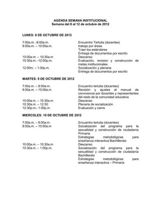 AGENDA SEMANA INSTITUCIONAL
                      Semana del 8 al 12 de octubre de 2012


LUNES: 8 DE OCTUBRE DE 2012

7:00a.m. -8:00a.m.                     Encuentro Tertulia (docentes)
8:00a.m. – 10:00a.m.                   trabajo por áreas
                                       Traer los estándares
                                       Entrega de documentos por escrito
10:00a.m. – 10:30a.m                   Descanso
10:30a.m. -12:00p.m.                   Evaluación, revision y construcción de
                                       metas institucionales
12:00m. – 1:00p.m.                     Socialización y plenaria
                                       Entrega de documentos por escrito

MARTES: 9 DE OCTUBRE DE 2012

7:00a.m. – 8:00a.m.                    Encuentro tertulia (docentes)
8:00a.m. – 10:00a.m                    Revisión y ajustes al manual de
                                       convivencia por docentes y representantes
                                       del resto de la comunidad educativa
10:00a.m. – 10:30a.m                   Descanso
10:30a.m. – 12:30:                     Plenaria de socialización
12:30p.m.- 1:00p.m.                    Evaluación y cierre

MIERCOLES: 10 DE OCTUBRE DE 2012

7:00a.m. – 8:00a.m.                    Encuentro tertulia (docentes)
8:00a.m. – 10:00a.m                    Socialización del programa para la
                                       sexualidad y construcción de ciudadanía
                                       Primaria
                                       Estrategias       metodológicas    para
                                       enseñanza interactiva Bachillerato
10:00a.m. – 10:30a.m                   Descanso
10:30a.m. – 1:00p.m.                   Socialización del programa para la
                                       sexualidad y construcción de ciudadanía
                                       Bachillerato
                                       Estrategias       metodológicas    para
                                       enseñanza interactiva – Primaria
 