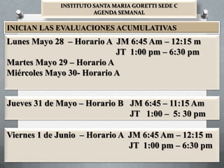 INSTITUTO SANTA MARIA GORETTI SEDE C
                       AGENDA SEMANAL

INICIAN LAS EVALUACIONES ACUMULATIVAS
Lunes Mayo 28 – Horario A JM 6:45 Am – 12:15 m
                           JT 1:00 pm – 6:30 pm
Martes Mayo 29 – Horario A
Miércoles Mayo 30- Horario A


Jueves 31 de Mayo – Horario B JM 6:45 – 11:15 Am
                              JT 1:00 – 5: 30 pm

Viernes 1 de Junio – Horario A JM 6:45 Am – 12:15 m
                               JT 1:00 pm – 6:30 pm
 