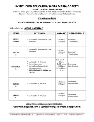 INSTITUCION EDUCATIVA SANTA MARIA GORETTI 
CODIGO DANE No. 168001001947 
Institución Oficial aprobada por Resolución No. 018911 del 16 de Diciembre de 2010 Secretaria de 
Educación Departamental, para Educación Básica Secundaria y Media Académica 
JORNADA MAÑANA 
AGENDA SEMANAL DEL PRIMERO AL 5 DE SEPTIEMBRE DE 2014 
Valor del mes: AMOR Y AMISTAD 
FECHA ACTIVIDAD HORARIO RESPONSABLE 
 Actividades Acumulativas y de 
Refuerzos 
6:05 a.m. A 
12:05 p.m. 
 Actividades Acumulativas y de 
Refuerzos 
6:05 a.m. A 
12:05 p.m. 
 Actividades de Refuerzo 
 Comuniquémonos 
 Comisión de Evaluación de 
Comportamiento 
 LOS ESTUDIANTES SALEN A LAS 
10 a.m. 
6:05 a.m. A 
10 a.m. 
De 10: a.m. a 
10:30 a.m. 
De 10:30a.m a 
12 m. 
 Actividades de Refuerzo 
6:05 a.m. A 
12:05 p.m. 
 Actividades de Refuerzo 
6:05 a.m. A 
12:05 p.m. 
LOS INVITAMOS A SEGUIRNOS EN NUESTRO BLOGS: 
LUNES 
Primero 
Docentes Y 
Coordinadora 
MARTES 
2 
Docentes Y 
Coordinadora 
MIERCOLES 
3 
Docentes y 
Coordinadora 
JUEVES 
4 
Docentes y 
Coordinadora 
VIERNES 
5 
Docentes y 
coordinadora 
Gorettijm.blogspot.com o gorettibmangacolombia.blogspot.com 
Avenida de los Estudiantes No. 9 – 67, Ciudadela Real de Minas Fax: 6412646 Teléfono: 6444838 

