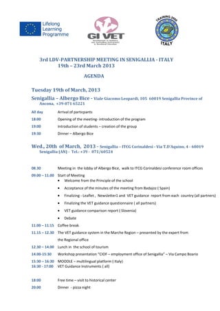 3rd LDV-PARTNERSHIP MEETING IN SENIGALLIA - ITALY
           19th – 23rd March 2013
                                AGENDA

Tuesday 19th of March, 2013
Senigallia – Albergo Bice - Viale Giacomo Leopardi, 105                60019 Senigallia Province of
    Ancona, +39-071 65221

All day        Arrival of particpants
18:00          Opening of the meeting- introduction of the program
19:00          Introduction of students – creation of the group
19:30          Dinner – Albergo Bice


Wed., 20th of March, 2013 - Senigallia – ITCG Corinaldesi - Via T.D’Aquino, 4 - 60019
    Senigallia (AN) - Tel.: +39 - 071/60524



08.30          Meeting in the lobby of Albergo Bice, walk to ITCG Corinaldesi conference room offices
09.00 – 11.00 Start of Meeting
              • Welcome from the Principle of the school
               •   Acceptance of the minutes of the meeting from Badajoz ( Spain)
               •   Finalizing - Leaflet , Newsletter1 and VET guidance report from each country (all partners)
               •   Finalizing the VET guidance questionnaire ( all partners)
               •   VET guidance comparison report ( Slovenia)
               •   Debate
11.00 – 11:15 Coffee break
11.15 – 12.30 The VET guidance system in the Marche Region – presented by the expert from
               the Regional office
12.30 – 14.00 Lunch in the school of tourism
14.00-15:30    Workshop presentation “CIOF – employment office of Senigallia” – Via Campo Boario
15:30 – 16:30 MOODLE – multilingual platform ( Italy)
16:30 - 17:00 VET Guidance Instruments ( all)


18:00          Free time – visit to historical center
20.00          Dinner - pizza night
 