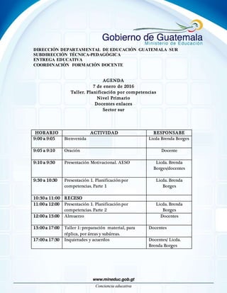 DIRECCIÓN DEPARTAMENTAL DE EDUCACIÓN GUATEMALA SUR
SUBDIRECCIÓN TÉCNICA-PEDAGÓGICA
ENTREGA EDUCATIVA
COORDINACIÓN FORMACIÓN DOCENTE
AGENDA
7 de enero de 2016
Taller. Planificación por competencias
Nivel Primario
Docentes enlaces
Sector sur
HORARIO ACTIVIDAD RESPONSABE
9:00 a 9:05 Bienvenida Licda Brenda Borges
9:05 a 9:10 Oración Docente
9:10 a 9:30 Presentación Motivacional. AESO Licda. Brenda
Borges/docentes
9:30 a 10:30 Presentación 1. Planificación por
competencias. Parte 1
Licda. Brenda
Borges
10:30 a 11:00 RECESO
11:00 a 12:00 Presentación 1. Planificación por
competencias. Parte 2
Licda. Brenda
Borges
12:00 a 13:00 Almuerzo Docentes
13:00 a 17:00 Taller 1: preparación material, para
réplica, por áreas y subáreas.
Docentes
17:00 a 17:30 Inquietudes y acuerdos Docentes/ Licda.
Brenda Borges
 
