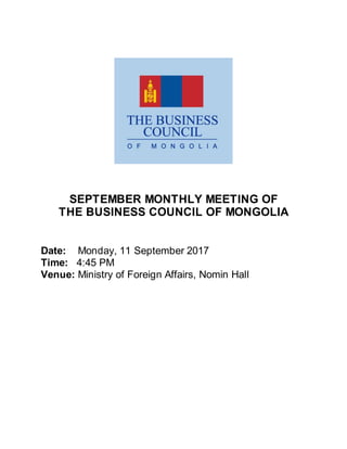 SEPTEMBER MONTHLY MEETING OF
THE BUSINESS COUNCIL OF MONGOLIA
Date: Monday, 11 September 2017
Time: 4:45 PM
Venue: Ministry of Foreign Affairs, Nomin Hall
 