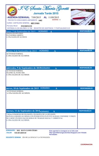 SEMANA 31
1002
CURSO CARTELERA GENERAL DÉCIMO
lunes, 7 de Septiembre de 2015
7:00Am CONGRESO DE FILOSOFÍA: FILOSOFIA DE LA RELIGIÓN
MAÑANA SÁBADO ALUMNOS CON PENDIENTES EN PUNTUALIDAD; UNIFORME Y PORTE
DE CARNÉ, PUEDEN HACER HORAS DE TRABAJO SOCIAL Y AMBIENTAL
6:15Pm SALIDA DE ALUMNOS.
SEMANADEL DEL BUEN COMPAÑERO
VALOR SOLIDARIDAD
I.E Santa María Goretti
Jornada Tarde 2015
AGENDA SEMANAL 7/09/2015 AL 11/09/2015
PROYECTO CONVIVAMOS LIMPIAMENTE
ENTRADA A LOS SALONES 12:15M REGISTRO DE ASISTENCIA Y PUNTUALIDAD12:20
Períodico Mural
HORARIO
SEMANA DE REFUERZO
PLATAFORMA ABIERTA
6:15Pm SALIDA DE ALUMNOS
ACTIVIDAD NORMAL
6:15Pm SALIDA DE ALUMNOS
martes, 8 de Septiembre de 2015
HORARIO HORARIOmiércoles, 9 de Septiembre de 2015
HORARIO
ACTIVIDAD NORMAL
TEATRO AL PATIO 1004
6:15Pm SALIDA DE ALUMNOS
ACTIVIDAD NORMAL
6:15Pm SALIDA DE ALUMNOS.
jueves, 10 de Septiembre de 2015
viernes, 11 de Septiembre de 2015
DÍA DE LA CIENCIA Y LA TECNOLOGÍA
INFORMÁTI
SIGUIENTE SEMANA
Esta agenda la consigues en el sitio web
http://gorettibmangacolombia.blogspot.com/ Visítala
Novedades
COORDINACION
RESPONSABLES
AHORARIO RESPONSABLES
A RESPONSABLES
A RESPONSABLES
A RESPONSABLES
HORARIO
HORARIO
HORARIO
A