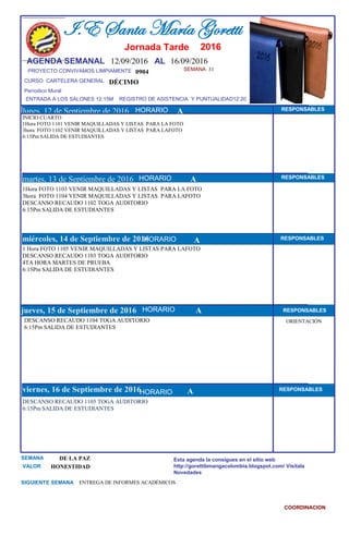 SEMANA 31
0904
CURSO CARTELERA GENERAL DÉCIMO
lunes, 12 de Septiembre de 2016
DESCANSO RECAUDO 1105 TOGA AUDITORIO
6:15Pm SALIDA DE ESTUDIANTES
SEMANA DE LA PAZ
VALOR HONESTIDAD
I.E Santa María Goretti
Jornada Tarde
AGENDA SEMANAL 12/09/2016 AL 16/09/2016
PROYECTO CONVIVAMOS LIMPIAMENTE
ENTRADA A LOS SALONES 12:15M REGISTRO DE ASISTENCIA Y PUNTUALIDAD12:20
Períodico Mural
HORARIO
INICIO CUARTO
1Hora FOTO 1101 VENIR MAQUILLADAS Y LISTAS PARA LA FOTO
3hora FOTO 1102 VENIR MAQUILLADAS Y LISTAS PARA LAFOTO
6:15Pm SALIDA DE ESTUDIANTES
1Hora FOTO 1103 VENIR MAQUILLADAS Y LISTAS PARA LA FOTO
3hora FOTO 1104 VENIR MAQUILLADAS Y LISTAS PARA LAFOTO
DESCANSO RECAUDO 1102 TOGA AUDITORIO
6:15Pm SALIDA DE ESTUDIANTES
martes, 13 de Septiembre de 2016
HORARIO HORARIOmiércoles, 14 de Septiembre de 2016
HORARIO
1 Hora FOTO 1105 VENIR MAQUILLADAS Y LISTAS PARA LAFOTO
DESCANSO RECAUDO 1103 TOGA AUDITORIO
4TA HORA MARTES DE PRUEBA
6:15Pm SALIDA DE ESTUDIANTES
DESCANSO RECAUDO 1104 TOGA AUDITORIO
6:15Pm SALIDA DE ESTUDIANTES
jueves, 15 de Septiembre de 2016
viernes, 16 de Septiembre de 2016
ENTREGA DE INFORMES ACADÉMICOSSIGUIENTE SEMANA
Esta agenda la consigues en el sitio web
http://gorettibmangacolombia.blogspot.com/ Visítala
Novedades
COORDINACION
RESPONSABLES
AHORARIO RESPONSABLES
A RESPONSABLES
A RESPONSABLES
A RESPONSABLES
HORARIO
HORARIO
HORARIO
ORIENTACIÓN
A
2016