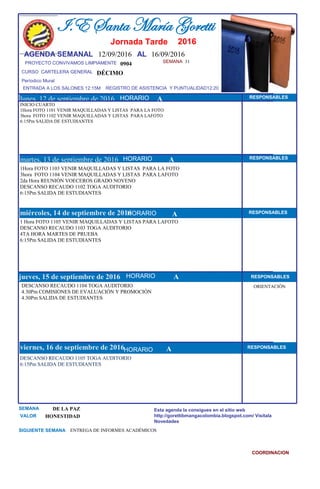 SEMANA 31
0904
CURSO CARTELERA GENERAL DÉCIMO
lunes, 12 de septiembre de 2016
DESCANSO RECAUDO 1105 TOGA AUDITORIO
6:15Pm SALIDA DE ESTUDIANTES
SEMANA DE LA PAZ
VALOR HONESTIDAD
I.E Santa María Goretti
Jornada Tarde
AGENDA SEMANAL 12/09/2016 AL 16/09/2016
PROYECTO CONVIVAMOS LIMPIAMENTE
ENTRADA A LOS SALONES 12:15M REGISTRO DE ASISTENCIA Y PUNTUALIDAD12:20
Períodico Mural
HORARIO
INICIO CUARTO
1Hora FOTO 1101 VENIR MAQUILLADAS Y LISTAS PARA LA FOTO
3hora FOTO 1102 VENIR MAQUILLADAS Y LISTAS PARA LAFOTO
6:15Pm SALIDA DE ESTUDIANTES
1Hora FOTO 1103 VENIR MAQUILLADAS Y LISTAS PARA LA FOTO
3hora FOTO 1104 VENIR MAQUILLADAS Y LISTAS PARA LAFOTO
2da Hora REUNIÓN VOECEROS GRADO NOVENO
DESCANSO RECAUDO 1102 TOGA AUDITORIO
6:15Pm SALIDA DE ESTUDIANTES
martes, 13 de septiembre de 2016
HORARIO HORARIOmiércoles, 14 de septiembre de 2016
HORARIO
1 Hora FOTO 1105 VENIR MAQUILLADAS Y LISTAS PARA LAFOTO
DESCANSO RECAUDO 1103 TOGA AUDITORIO
4TA HORA MARTES DE PRUEBA
6:15Pm SALIDA DE ESTUDIANTES
DESCANSO RECAUDO 1104 TOGA AUDITORIO
4.30Pm COMISIONES DE EVALUACIÓN Y PROMOCIÓN
4.30Pm SALIDA DE ESTUDIANTES
jueves, 15 de septiembre de 2016
viernes, 16 de septiembre de 2016
ENTREGA DE INFORMES ACADÉMICOSSIGUIENTE SEMANA
Esta agenda la consigues en el sitio web
http://gorettibmangacolombia.blogspot.com/ Visítala
Novedades
COORDINACION
RESPONSABLES
AHORARIO RESPONSABLES
A RESPONSABLES
A RESPONSABLES
A RESPONSABLES
HORARIO
HORARIO
HORARIO
ORIENTACIÓN
A
2016