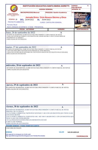 SEMANA 33
CURSO CARTELERA GENERAL
lunes, 26 de septiembre de 2022
REVISIÓN DE DESMPEÑOS, SUBIR NOTAS PARA PRECOMISIÓN Y CORTE PARCIAL DE NOTAS
JORNADA DE LA CIENCIA
10:15A CHARLA AMBIENTAL PARTICIPAN NOVENOS Y 1001 CON LOS DOCENTES QUE TIENE CLASE
CON ESTOS GRUPOS
10:50 A CHARLA AMBIENTAL PARTICIPAN 1002 1003 1004 Y GRADO ONCE CON LOS DOCENTES QUE
TIENE CLASE CON ESTOS GRUPOS
1:05 Am INICIO ROTACIONES POR LOS DIFERENTES ESTAND
4:10Pm CLASE NORMAL
6:00Pm SALIDA DE ESTUDIANTES
SEMANA VALOR SOLIDARIDAD
Jornada Única Ciclo Noveno Décimo y Once
26/09/2022 AL 30/09/2022
PROYECTO AMBIENTAL
INCIO JORNADA ACADÉMICA 10:00AM PRESENCIAL
Períodico Mural
HORARIO
REVISIÓN DE DESMPEÑOS, SUBIR NOTAS PARA PRECOMISIÓN Y CORTE PARCIAL DE NOTAS
4:10Pm ENCUENTRO DE PADRES Y ESTUDIANTES DEL GRADO DECIMO Y ONCE CON REVISIÓN DE
RENDIMIENTO ACADÉMICO
6:00Pm SALIDA DE ESTUDIANTES
REVISIÓN DE DESMPEÑOS, SUBIR NOTAS PARA PRECOMISIÓN Y CORTE PARCIAL DE NOTAS
11:00Am REUNIÓN DIRECTIVOS DOCENTES PRESENCIAL SEDE PRINCIPAL
11:00Am ENCUENTRO GRUPO GESTORES DE CONVIVENCIA GRUPO DE ESTUDIANTES SELECCIONADOS
6:00Pm SALIDA DE ESTUDIANTES
martes, 27 de septiembre de 2022
HORARIO
miércoles, 28 de septiembre de 2022
REVISIÓN DE DESEMPEÑOS, SUBIR NOTAS PARA PRECOMISIÓN Y CORTE PARCIAL DE NOTAS
6:00Pm SALIDA DE ESTUDIANTES
REVISIÓN DE DESMPEÑOS, SUBIR NOTAS PARA PRECOMISIÓN Y CORTE PARCIAL DE NOTAS
6:00Pm SALIDA DE ESTUDIANTES
jueves, 29 de septiembre de 2022
viernes, 30 de septiembre de 2022
CONCURSO DE INGLÉS
PRÓXIMA SEMANA Y PARA TENER EN CUENTA
Esta agenda la consigues en el sitio web
http://gorettibmangacolombia.blogspot.com/ Visítala Novedades
RESPONSABLES
A
A
A
A
A
Somos Gestores de
desarrollo y mejoramiento
Humano
INSTITUCIÓN EDUCATIVA SANTA MARIA GORETTI
AGENDA SEMANAL
MACROPROCESO:Misional PROCESO: Gestión Académica
CODIGO: F-
PGA-300-05-02
VERSIÓN: 02
FECHA:13/2018
FECHA ACTIVIDAD
DEL
COORDINACION
 