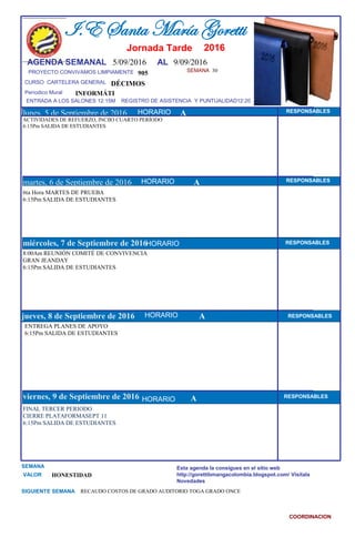 SEMANA 30
905
CURSO CARTELERA GENERAL DÉCIMOS
lunes, 5 de Septiembre de 2016
FINAL TERCER PERIODO
CIERRE PLATAFORMASEPT 11
6:15Pm SALIDA DE ESTUDIANTES
SEMANA
VALOR HONESTIDAD
I.E Santa María Goretti
Jornada Tarde
AGENDA SEMANAL 5/09/2016 AL 9/09/2016
PROYECTO CONVIVAMOS LIMPIAMENTE
ENTRADA A LOS SALONES 12:15M REGISTRO DE ASISTENCIA Y PUNTUALIDAD12:20
Períodico Mural
HORARIO
ACTIVIDADES DE REFUERZO, INCIIO CUARTO PERÍODO
6:15Pm SALIDA DE ESTUDIANTES
6ta Hora MARTES DE PRUEBA
6:15Pm SALIDA DE ESTUDIANTES
martes, 6 de Septiembre de 2016
HORARIO HORARIOmiércoles, 7 de Septiembre de 2016
HORARIO
8:00Am REUNIÓN COMITÉ DE CONVIVENCIA
GRAN JEANDAY
6:15Pm SALIDA DE ESTUDIANTES
ENTREGA PLANES DE APOYO
6:15Pm SALIDA DE ESTUDIANTES
jueves, 8 de Septiembre de 2016
viernes, 9 de Septiembre de 2016
RECAUDO COSTOS DE GRADO AUDITORIO TOGA GRADO ONCE
INFORMÁTI
SIGUIENTE SEMANA
Esta agenda la consigues en el sitio web
http://gorettibmangacolombia.blogspot.com/ Visítala
Novedades
COORDINACION
RESPONSABLES
AHORARIO RESPONSABLES
RESPONSABLES
A RESPONSABLES
A RESPONSABLES
HORARIO
HORARIO
HORARIO
A
2016