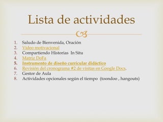Lista de actividades
1. Saludo de Bienvenida, Oración
2. Vídeo motivacional
3. Compartiendo Historias In Situ
4. Matriz DoFa
5. Instrumento de diseño curricular didáctico
6. Revisión del cronograma #2 de visitas en Google Docs.
7. Gestor de Aula
8. Actividades opcionales según el tiempo (toondoo , hangouts)