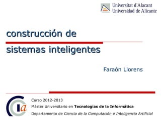 construcción de
sistemas inteligentes

                                            Faraón Llorens




     Curso 2012-2013
     Máster Universitario en Tecnologías de la Informática
     Departamento de Ciencia de la Computación e Inteligencia Artificial
 