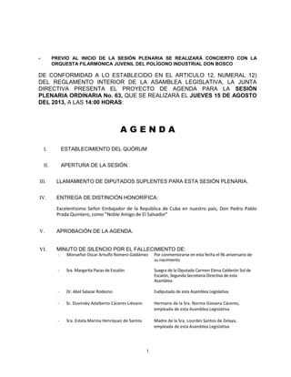 1
- PREVIO AL INICIO DE LA SESIÓN PLENARIA SE REALIZARÁ CONCIERTO CON LA
ORQUESTA FILARMONICA JUVENIL DEL POLÍGONO INDUSTRIAL DON BOSCO
DE CONFORMIDAD A LO ESTABLECIDO EN EL ARTICULO 12, NUMERAL 12)
DEL REGLAMENTO INTERIOR DE LA ASAMBLEA LEGISLATIVA, LA JUNTA
DIRECTIVA PRESENTA EL PROYECTO DE AGENDA PARA LA SESIÓN
PLENARIA ORDINARIA No. 63, QUE SE REALIZARÁ EL JUEVES 15 DE AGOSTO
DEL 2013, A LAS 14:00 HORAS:
A G E N D A
I. ESTABLECIMIENTO DEL QUÓRUM
II. APERTURA DE LA SESIÓN.
III. LLAMAMIENTO DE DIPUTADOS SUPLENTES PARA ESTA SESIÓN PLENARIA.
IV. ENTREGA DE DISTINCIÓN HONORÍFICA:
Excelentísimo Señor Embajador de la República de Cuba en nuestro país, Don Pedro Pablo
Prada Quintero, como “Noble Amigo de El Salvador”
V. APROBACIÓN DE LA AGENDA.
VI. MINUTO DE SILENCIO POR EL FALLECIMIENTO DE:
- Monseñor Oscar Arnulfo Romero Galdámez Por conmemorarse en esta fecha el 96 aniversario de
su nacimiento
- Sra. Margarita Pacas de Escalón Suegra de la Diputada Carmen Elena Calderón Sol de
Escalón, Segunda Secretaria Directiva de esta
Asamblea
- Dr. Abel Salazar Rodezno Exdiputado de esta Asamblea Legislativa
- Sr. Duvinsky Adalberto Cáceres Liévano Hermano de la Sra. Norma Giovana Cáceres,
empleada de esta Asamblea Legislativa
- Sra. Estela Marina Henríquez de Santos Madre de la Sra. Lourdes Santos de Zelaya,
empleada de esta Asamblea Legislativa
 