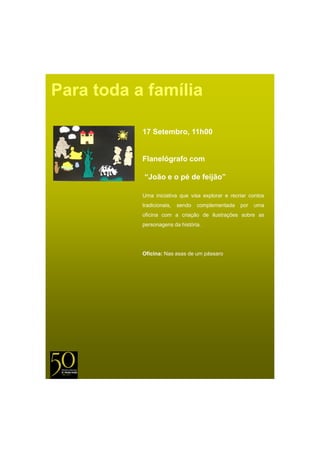 Para toda a família

           17 Setembro, 11h00


           Flanelógrafo com

           “João e o pé de feijão”

           Uma iniciativa que visa explorar e recriar contos
           tradicionais,   sendo   complementada   por   uma
           oficina com a criação de ilustrações sobre as
           p
           personagens da história.
                  g




           Oficina: Nas asas de um pássaro
 