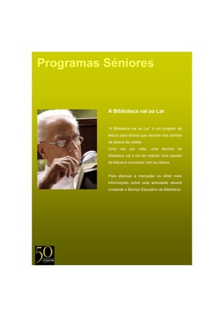 Programas Séniores


          A Biblioteca vai ao Lar


          “A Biblioteca vai ao Lar” é um projecto de
          leitura para idosos que decorre nos centros
          de idosos da cidade.
          Uma    vez   por   mês,   uma   técnica   da
          biblioteca vai a um lar realizar uma sessão
          de leitura e conversar com os idosos.


          Para efectuar a marcação ou obter mais
          informações sobre esta actividade deverá
          contactar o Serviço Educativo da Biblioteca.
 