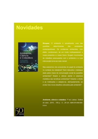 Novidades

        Sinopse: O ambiente é actualmente uma das
        questões       determinantes         das     sociedades
        contemporâneas. Os problemas ambientais, com
        efeito, condicionam, de um modo inultrapassável, o
        nosso presente e o nosso futuro. Surgem movimentos
        de cidadãos preocupados com o ambiente e a sua
        intervenção torna-se mais visível.


        Mas estaremos nós conscientes do papel do ambiente
        no contexto d cidadania? S á relevante o d t
              t t da id d i ? Será l        t    destaque
        dado pelos meios de comunicação social às questões
        ambientais? Estará a ciência atenta à cobertura
        mediática das temáticas ambientais? Estarão o direito
        e as instituições a adaptar-se, atempadamente, ao
        evoluir dos novos desafios colocados pelo ambiente?




        Ambiente, ciência e cidadãos. 1ª ed. Lisboa : Esfera
        do caos , 2010. , 105 p. : il. ; 24 cm. ISBN:978-989-680-
        010-9
 
