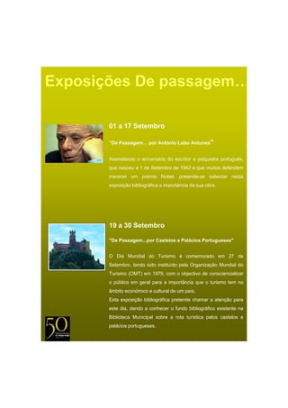 Exposições De passagem…

       01 a 17 Setembro

       “De Passagem… por António Lobo Antunes”


       Assinalando o aniversário do escritor e psiquiatra português
                                                          português,
       que nasceu a 1 de Setembro de 1942 e que muitos defendem
       merecer um prémio Nobel, pretende-se salientar nesta
       exposição bibliográfica a importância da sua obra.




       19 a 30 Setembro

       "De Passagem...por Castelos e Palácios Portugueses"


       O Dia Mundial do Turismo é comemorado em 27 de
       Setembro, tendo sido instituído pela Organização Mundial do
       Turismo (OMT) em 1979, com o objectivo de consciencializar
       o público em geral para a importância que o turismo tem no
       âmbito económico e cultural de um país.
       Esta exposição bibliográfica pretende chamar a atenção para
       este dia, dando a conhecer o fundo bibliográfico existente na
       Biblioteca Municipal sobre a rota turística pelos castelos e
       palácios portugueses.
 