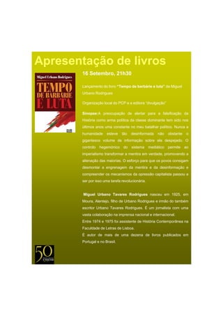 Apresentação de livros
       16 Setembro, 21h30

       Lançamento do livro “Tempo de barbárie e luta de Miguel
                            Tempo               luta”
       Urbano Rodrigues

       Organização local do PCP e a editora “divulgação”

       Sinopse:A preocupação de alertar para a falsificação da
       História como arma política da classe dominante tem sido nos
       últimos anos uma constante no meu batalhar político. Nunca a
       humanidade     esteve   tão   desinformada     não    obstante    o
       gigantesco volume de informação sobre ela despejado. O
       controlo   hegemónico    do   sistema     mediático   permite    ao
       imperialismo transformar a mentira em verdade, promovendo a
       alienação das maiorias. O esforço para que os povos consigam
       desmontar a engrenagem da mentira e da desinformação e
       compreender os mecanismos da opressão capitalista passou a
       ser por isso uma tarefa revolucionária.


        Miguel U b
        Mi   l Urbano T
                      Tavares R d i
                              Rodrigues nasceu em 1925 em
                                                  1925,
       Moura, Alentejo, filho de Urbano Rodrigues e irmão do também
       escritor Urbano Tavares Rodrigues. É um jornalista com uma
       vasta colaboração na imprensa nacional e internacional.
       Entre 1974 e 1975 foi assistente de História Contemporânea na
       Faculdade de Letras de Lisboa
                              Lisboa.
       É autor de mais de uma dezena de livros publicados em
       Portugal e no Brasil.
 