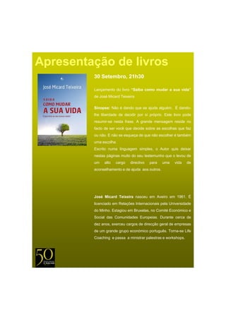 Apresentação de livros
         30 Setembro, 21h30

         Lançamento do livro “S
                             “Saiba como mudar a sua vida”
         de José Micard Teixeira

         Sinopse: Não é dando que se ajuda alguém. É dando-
         lhe liberdade de decidir por si próprio. Este livro pode
         resumir-se nesta frase. A grande mensagem reside no
         facto de ser você que decide sobre as escolhas que faz
         ou não. E não se esqueça de que não escolher é também
         uma escolha.
         Escrito numa linguagem simples, o Autor quis deixar
         nestas páginas muito do seu testemunho que o levou de
         um    alto   cargo   directivo   para   uma   vida    de
         aconselhamento e de ajuda aos outros.




         José Micard Teixeira
         J é Mi d T i i nasceu em A i em 1961 É
                                  Aveiro 1961.
         licenciado em Relações Internacionais pela Universidade
         do Minho. Estagiou em Bruxelas, no Comité Económico e
         Social das Comunidades Europeias. Durante cerca de
         dez anos, exerceu cargos de direcção geral de empresas
         de um grande grupo económico português Torna-se Life
                                      português. Torna se
         Coaching e passa a ministrar palestras e workshops.
 