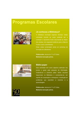 Programas Escolares

          Já conheces a Biblioteca?
          A biblioteca municipal organiza diversas visitas
          orientadas durante as quais pretende dar a
          conhecer o riquíssimo fundo documental ao dispor
          dos utentes, com especial incidência para a Sala do
          Fundo Local e José Moreira
                             Moreira.
          Estas visitas contemplam ainda um workshop de
          formação de utilizadores.


          Público-alvo: alunos do 1º e 2º Ciclos
          Mediante marcação prévia.
                        ç p




          Biblio-paper
          Esta actividade tem como objectivo estimular nos
          jovens o gosto pela pesquisa da informação
                                          informação,
          incitando-os à aventura pelos vários recursos
          disponíveis na Biblioteca e conduzindo-os, em
          espírito de cooperação e entreajuda, à resolução de
          problemas    que   exercitem   a   memória    e   a
          aprendizagem.


          Público-alvo: alunos do 1º e 2º Ciclos
          Mediante marcação prévia.
 