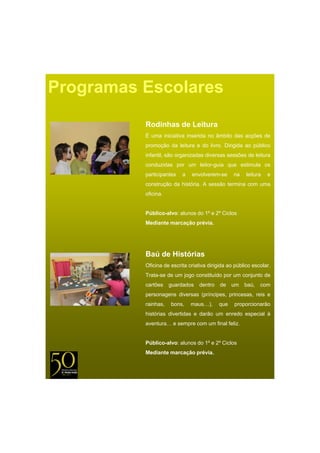 Programas Escolares
          Rodinhas de Leitura
          É uma iniciativa inserida no âmbito das acções de
          promoção da leitura e do livro. Dirigida ao público
          infantil, são organizadas diversas sessões de leitura
          conduzidas por um leitor-guia que estimula os
          participantes   a   envolverem se
                              envolverem-se      na    leitura   e
          construção da história. A sessão termina com uma
          oficina.


          Público-alvo: alunos do 1º e 2º Ciclos
          Mediante marcação prévia.




          Baú de Histórias
          Oficina de escrita criativa dirigida ao público escolar.
          Trata-se de um jogo constituído por um conjunto de
                         j g              p         j
          cartões    guardados    dentro   de    um   baú,   com
          personagens diversas (príncipes, princesas, reis e
          rainhas,   bons,    maus…),      que   proporcionarão
          histórias divertidas e darão um enredo especial à
          aventura… e sempre com um final feliz.


          Público-alvo: alunos do 1º e 2º Ciclos
          Mediante marcação prévia.
 