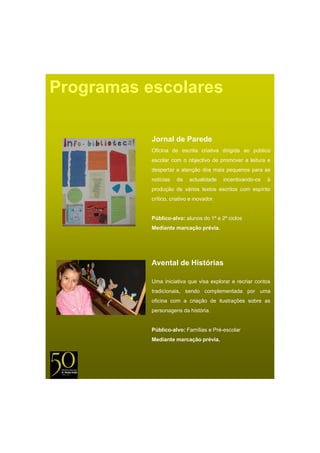 Programas escolares

           Jornal de Parede
           Oficina de escrita criativa dirigida ao público
           escolar com o objectivo de promover a leitura e
           despertar a atenção dos mais pequenos para as
           notícias   da    actualidade    incentivando-os   à
           produção de vários textos escritos com espírito
           crítico, criativo e inovador.


           Público-alvo: alunos do 1º e 2º ciclos
           Mediante
           M di t marcação prévia.
                        ã    é i




           Avental de Histórias

           Uma iniciativa que visa explorar e recriar contos
           tradicionais, sendo complementada por uma
           oficina com a criação de ilustrações sobre as
           personagens da história.


           Público-alvo: F íli e P é
           Públi    l    Famílias Pré-escolar
                                          l
           Mediante marcação prévia.
 