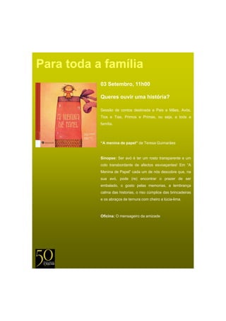 Para toda a família
           03 Setembro, 11h00

           Queres ouvir uma história?

           Sessão de contos destinada a Pais e Mães, Avós,
           Tios e Tias, Primos e Primas, ou seja, a toda a
           família.
           família




           “A menina de papel” de Teresa Guimarães


           Sinopse: Ser avó é ter um rosto transparente e um
           colo transbordante de afectos esvoaçantes! Em “A
           Menina de Papel” cada um de nós descobre que, na
           sua avó, pode (re) encontrar o prazer de ser
           embalado, o gosto pelas memorias, a lembrança
           calma das historias, o riso cúmplice das brincadeiras
           e os abraços de ternura com cheiro a lúcia-lima.



           Oficina: O mensageiro da amizade
 