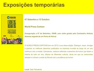 Exposições temporárias

       07 Setembro a 12 Outubro


       World Press Cartoon


       (Inauguração a 07 de Setembro, 19h00, com visita guiada pelo Comissário António
       Antunes seguida de um Porto de Honra)




       O WORLD PRESS CARTOON tem em 2012 a sua oitava edição. Distinguir, expor, divulgar
       e premiar os melhores desenhos publicados na imprensa mundial ao longo de um ano
       continua a ser a missão. Caricaturas, cartoons editoriais e desenhos de humor que fazem a
       história de todo um ano, olhares de diferentes culturas, obras em que os cartoonistas
       retratam e criticam o andar do Mundo com a acutilância do humor.




       Local: Sala Polivalente
 