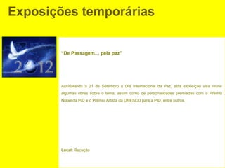 Exposições temporárias


        “De Passagem… pela paz”




        Assinalando a 21 de Setembro o Dia Internacional da Paz, esta exposição visa reunir
        algumas obras sobre o tema, assim como de personalidades premiadas com o Prémio
        Nobel da Paz e o Prémio Artista da UNESCO para a Paz, entre outros.




        Local: Receção
 