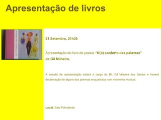 Apresentação de livros


        21 Setembro, 21h30



        Apresentação do livro de poesia “N(o) conforto das palavras”
        de Gil Milheiro.



        A sessão de apresentação estará a cargo do Dr. Gil Moreira dos Santos e haverá
        declamação de alguns dos poemas enquadrada num momento musical.




        Local: Sala Polivalente
 