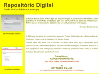 Repositório Digital
Fundo local da Biblioteca Municipal



                      O Fundo Local reúne todo o tipo de documentação e publicações referentes a uma
                      determinada localidade, produzidas por essa comunidade ou com ela relacionadas.
                      Refere-se aos mais variados aspectos da sua vida, história e actividades.

                                                                                                Henrique Barreto Nunes



REPOSITÓRIO DIGITAL
                      A Biblioteca Municipal tem disponível o seu novo Projeto de Digitalização e Disponibilização
                      Pública do Fundo Local da Biblioteca Dr. Renato Araújo.
                      Grande parte das obras que constituem o Fundo Local estão agora disponíveis para
                      consulta on-line, permitindo explorar e difundir esta documentação tornando-a acessível a
                      toda a população sem limitação de horários ou distância, aumentado desta forma, o número
                      e eficácia das consultas a este fundo local.

                                                         Consulte em:
                                                      REPOSITÓRIO DIGITAL
                                               http://gead.libware.pt/clientes/sjmadeira/pub/

                                                              ou
                                                        CATÁLOGO ON-LINE
CATÁLOGO ON-LINE                        http://www.biblioteca.cm-jm.pt/opac/default.aspx?cli=SJMadeira
 