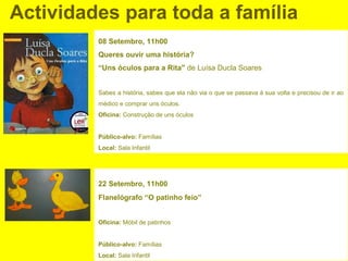 Actividades para toda a família
         08 Setembro, 11h00
         Queres ouvir uma história?
         “Uns óculos para a Rita" de Luísa Ducla Soares


         Sabes a história, sabes que ela não via o que se passava à sua volta e precisou de ir ao
         médico e comprar uns óculos.
         Oficina: Construção de uns óculos


         Público-alvo: Famílias
         Local: Sala Infantil




         22 Setembro, 11h00
         Flanelógrafo “O patinho feio”


         Oficina: Móbil de patinhos


         Público-alvo: Famílias
         Local: Sala Infantil
 