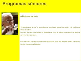 Programas séniores

       A Biblioteca vai ao lar




       “A Biblioteca vai ao Lar” é um projeto de leitura para idosos que decorre nos centros de
       idosos da cidade.
       Uma vez por mês, uma técnica da biblioteca vai a um lar realizar uma sessão de leitura e
       conversar com os idosos.



       Para efectuar a marcação ou obter mais informações sobre esta atividade deverá contactar o
       Serviço Educativo da Biblioteca.
 