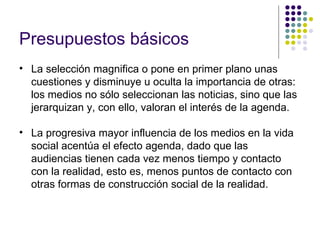 Presupuestos básicos   La selección magnifica o pone en primer plano unas cuestiones y disminuye u oculta la importancia de otras: los medios no sólo seleccionan las noticias, sino que las jerarquizan y, con ello, valoran el interés de la agenda. La progresiva mayor influencia de los medios en la vida social acentúa el efecto agenda, dado que las audiencias tienen cada vez menos tiempo y contacto con la realidad, esto es, menos puntos de contacto con otras formas de construcción social de la realidad. 