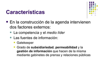 Características En la construcción de la agenda intervienen dos factores externos: La competencia y el  medio líder Las fuentes de información: Gatekeeper Grado de  subsidiariedad ,  permeabilidad  y la  gestión de información  que hacen de la misma mediante gabinetes de prensa y relaciones públicas 