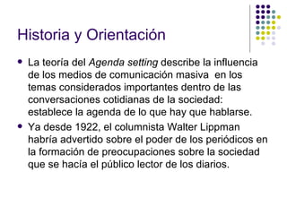 Historia y Orientación   La teoría del  Agenda setting  describe la influencia de los medios de comunicación masiva  en los temas considerados importantes dentro de las conversaciones cotidianas de la sociedad: establece la agenda de lo que hay que hablarse. Ya desde 1922, el columnista Walter Lippman habría advertido sobre el poder de los periódicos en la formación de preocupaciones sobre la sociedad que se hacía el público lector de los diarios. 