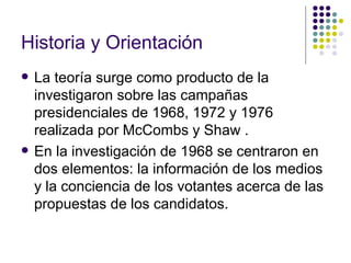 Historia y Orientación La teoría surge como producto de la investigaron sobre las campañas presidenciales de 1968, 1972 y 1976 realizada por McCombs y Shaw .  En la investigación de 1968 se centraron en dos elementos: la información de los medios y la conciencia de los votantes acerca de las propuestas de los candidatos.  