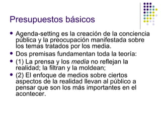 Presupuestos básicos   Agenda-setting es la creación de la conciencia pública y la preocupación manifestada sobre los temas tratados por los media.  Dos premisas fundamentan toda la teoría:  (1) La prensa y los  media  no reflejan la realidad; la filtran y la moldean;  (2) El enfoque de medios sobre ciertos aspectos de la realidad llevan al público a pensar que son los más importantes en el acontecer.   
